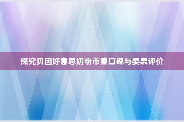 探究贝因好意思奶粉市集口碑与委果评价